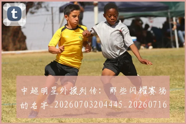 中超明星外援列传:那些闪耀赛场的名字_20260703204445_20260716185917