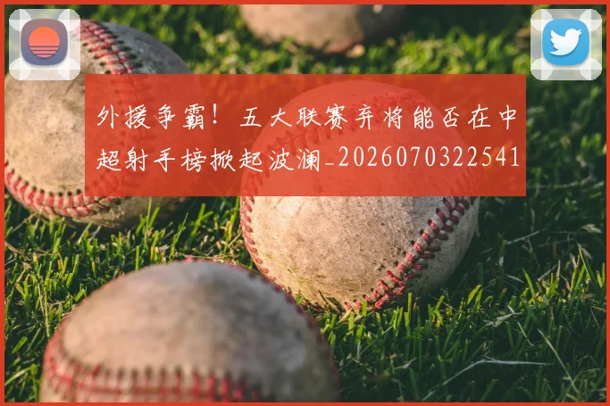外援争霸!五大联赛弃将能否在中超射手榜掀起波澜_20260703225412