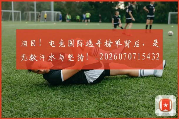 泪目！电竞国际选手榜单背后，是无数汗水与坚持！_20260707154324_20260801174041