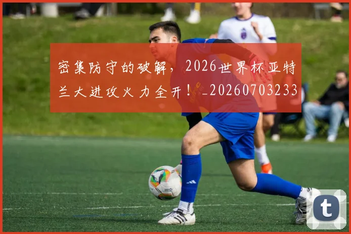密集防守的破解,2026世界杯亚特兰大进攻火力全开!_20260703233712