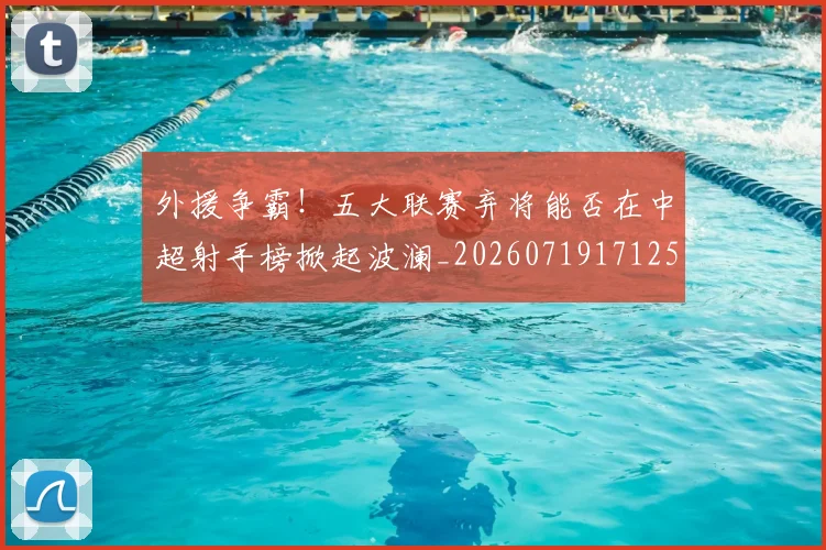 外援争霸!五大联赛弃将能否在中超射手榜掀起波澜_20260719171251