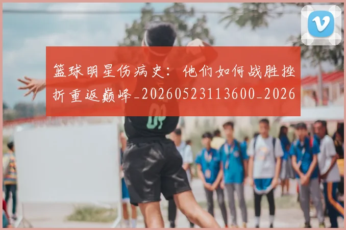 篮球明星伤病史:他们如何战胜挫折重返巅峰_20260523113600_20260804164213