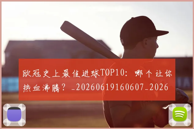 欧冠史上最佳进球TOP10:哪个让你热血沸腾?_20260619160607_20260801195557